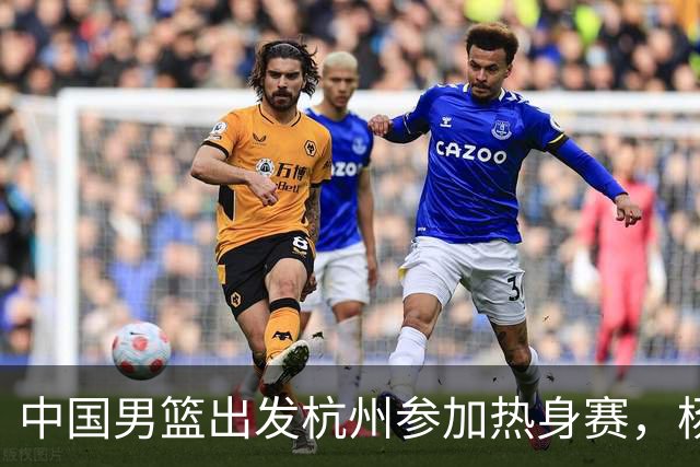 中国男篮出发杭州参加热身赛，杨瀚森未跟队，因为他是NBA球员