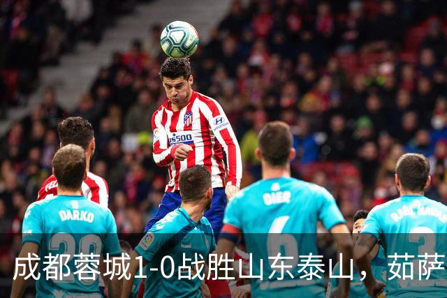 成都蓉城1-0战胜山东泰山，茹萨复出建功终结连败