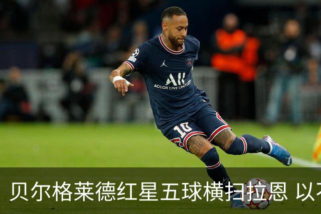 贝尔格莱德红星五球横扫拉恩 以不屈斗志铸就九球血性胜利