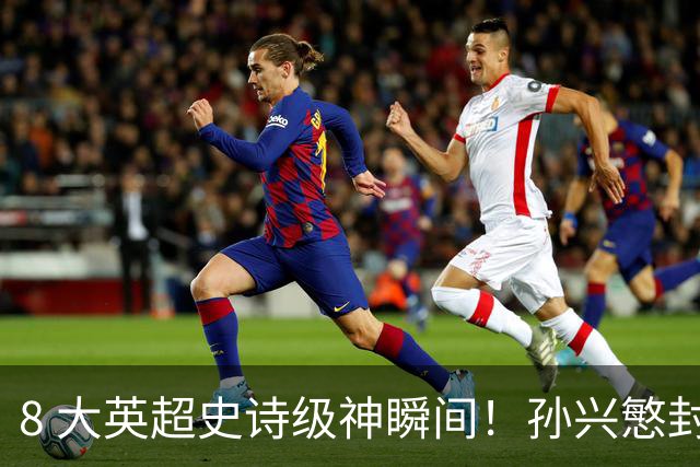 8 大英超史诗级神瞬间！孙兴慜封神时刻：欧洲防线顶得住吗？