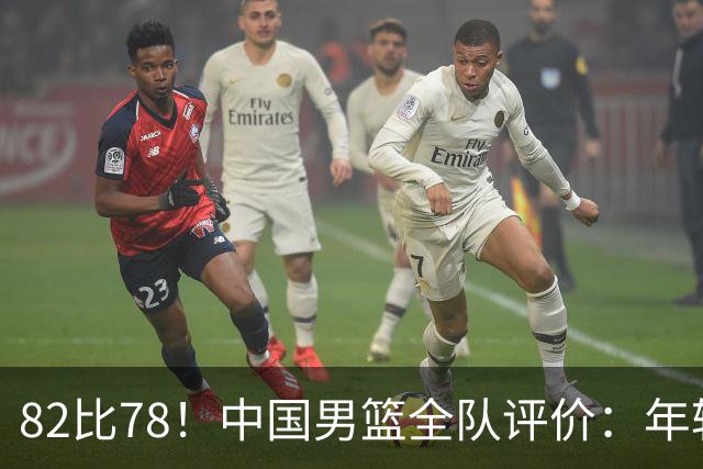 82比78！中国男篮全队评价：年轻球员敢打敢拼，主教练用人灵活
